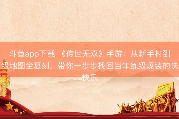 斗鱼app下载 《传世无双》手游：从新手村到高级地图全复刻，带你一步步找回当年练级爆装的快乐