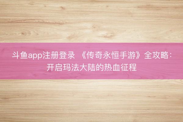 斗鱼app注册登录 《传奇永恒手游》全攻略：开启玛法大陆的热血征程