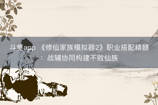 斗鱼app 《修仙家族模拟器2》职业搭配精髓：战辅协同构建不败仙族