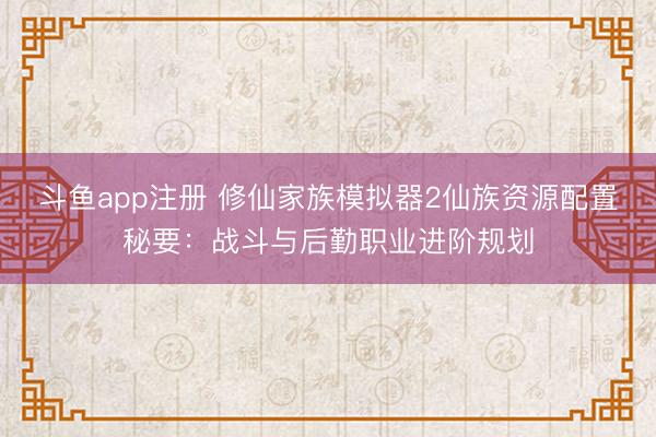 斗鱼app注册 修仙家族模拟器2仙族资源配置秘要：战斗与后勤职业进阶规划