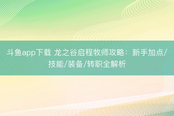 斗鱼app下载 龙之谷启程牧师攻略：新手加点/技能/装备/转职全解析