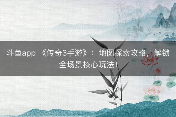 斗鱼app 《传奇3手游》:地图探索攻略,解锁全场景核心玩法!