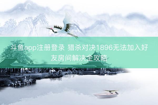 斗鱼app注册登录 猎杀对决1896无法加入好友房间解决全攻略