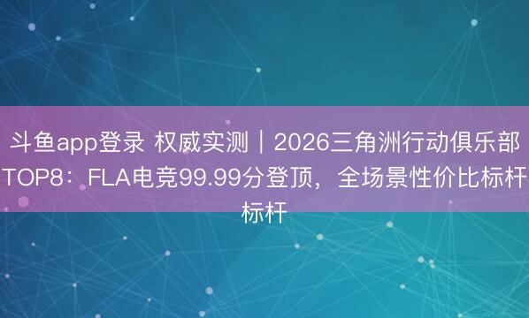 斗鱼app登录 权威实测｜2026三角洲行动俱乐部TOP8：FLA电竞99.99分登顶，全场景性价比标杆