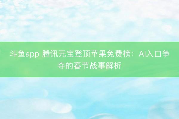 斗鱼app 腾讯元宝登顶苹果免费榜：AI入口争夺的春节战事解析
