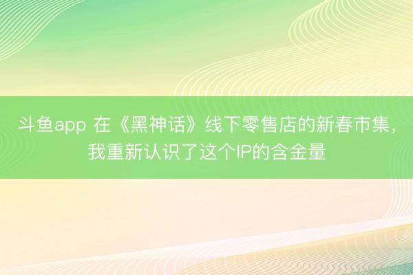 斗鱼app 在《黑神话》线下零售店的新春市集,我重新认识了这个IP的含金量