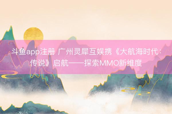 斗鱼app注册 广州灵犀互娱携《大航海时代：传说》启航——探索MMO新维度
