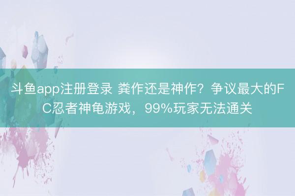 斗鱼app注册登录 粪作还是神作？争议最大的FC忍者神龟游戏，99%玩家无法通关