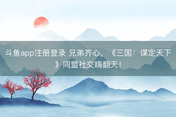 斗鱼app注册登录 兄弟齐心,《三国:谋定天下》同盟社交嗨翻天!