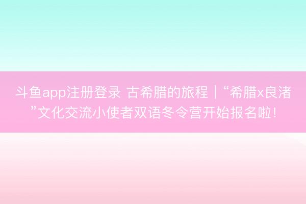 斗鱼app注册登录 古希腊的旅程|“希腊x良渚”文化交流小使者双语冬令营开始报名啦!