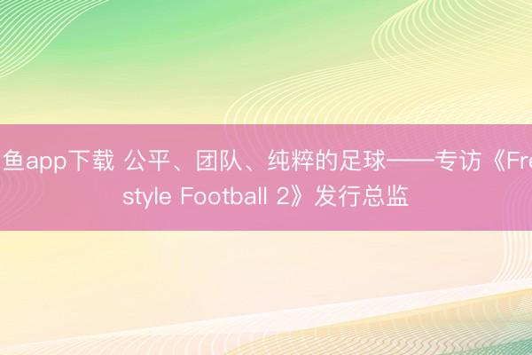 斗鱼app下载 公平、团队、纯粹的足球——专访《Freestyle Football 2》发行总监