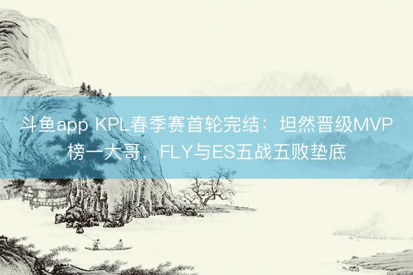 斗鱼app KPL春季赛首轮完结：坦然晋级MVP榜一大哥，FLY与ES五战五败垫底