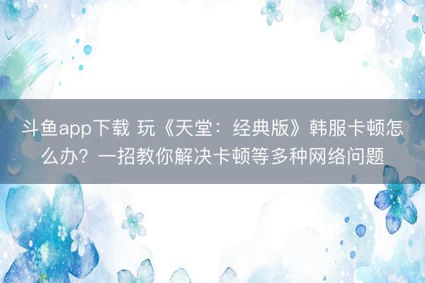 斗鱼app下载 玩《天堂：经典版》韩服卡顿怎么办？一招教你解决卡顿等多种网络问题