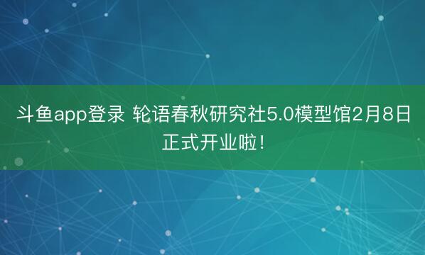 斗鱼app登录 轮语春秋研究社5.0模型馆2月8日正式开业啦！