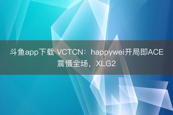 斗鱼app下载 VCTCN：happywei开局即ACE震慑全场，XLG2