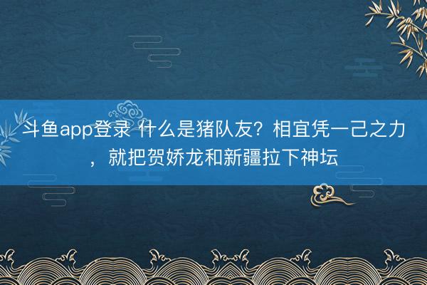 斗鱼app登录 什么是猪队友？相宜凭一己之力，就把贺娇龙和新疆拉下神坛