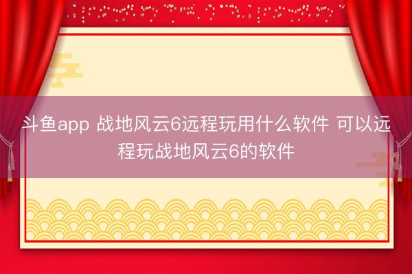 斗鱼app 战地风云6远程玩用什么软件 可以远程玩战地风云6的软件