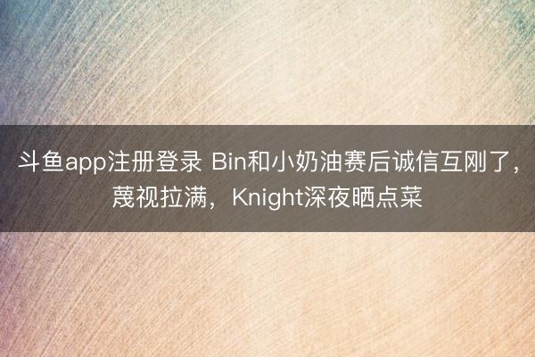 斗鱼app注册登录 Bin和小奶油赛后诚信互刚了,蔑视拉满,Knight深夜晒点菜