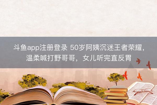 斗鱼app注册登录 50岁阿姨沉迷王者荣耀，温柔喊打野哥哥，女儿听完直反胃