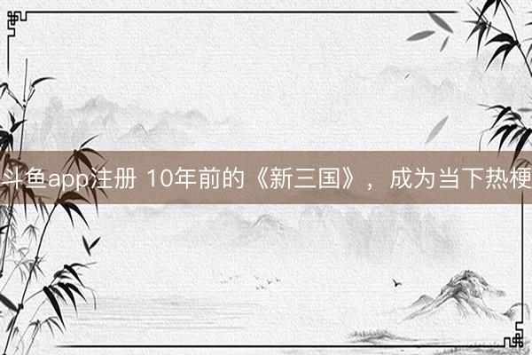 斗鱼app注册 10年前的《新三国》，成为当下热梗