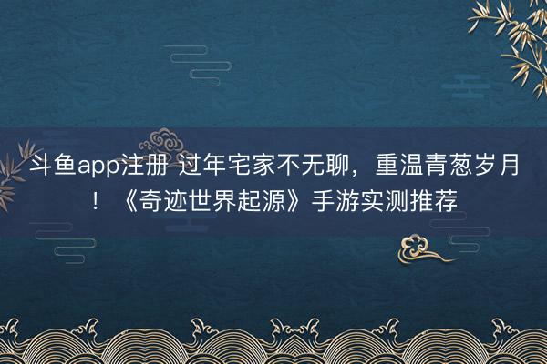 斗鱼app注册 过年宅家不无聊，重温青葱岁月！《奇迹世界起源》手游实测推荐