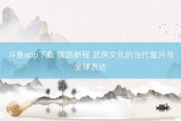 斗鱼app下载 侠路新程 武侠文化的当代复兴与全球表达