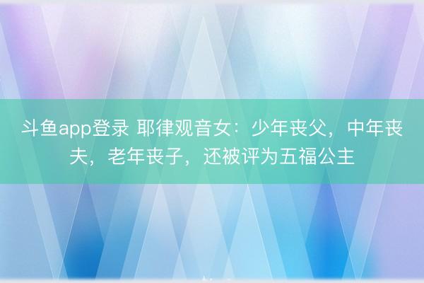 斗鱼app登录 耶律观音女：少年丧父，中年丧夫，老年丧子，还被评为五福公主