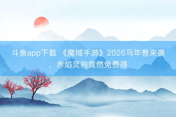 斗鱼app下载 《魔域手游》2026马年兽来袭，赤焰灵驹竟然免费得