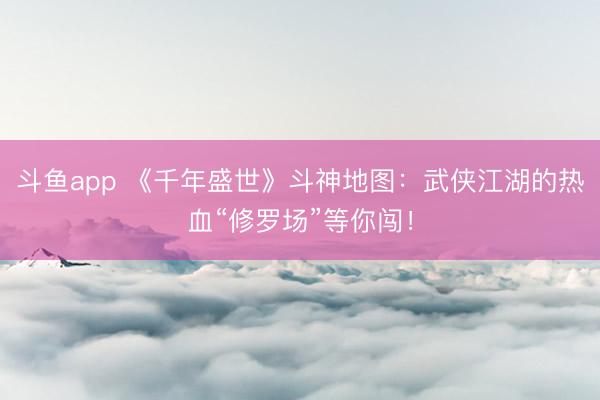 斗鱼app 《千年盛世》斗神地图：武侠江湖的热血“修罗场”等你闯！