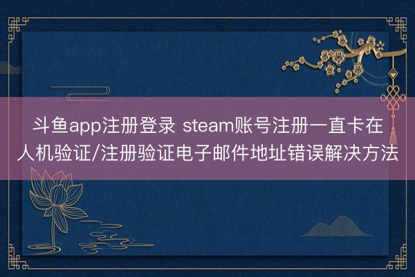 斗鱼app注册登录 steam账号注册一直卡在人机验证/注册验证电子邮件地址错误解决方法