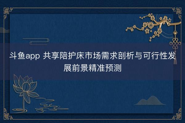 斗鱼app 共享陪护床市场需求剖析与可行性发展前景精准预测