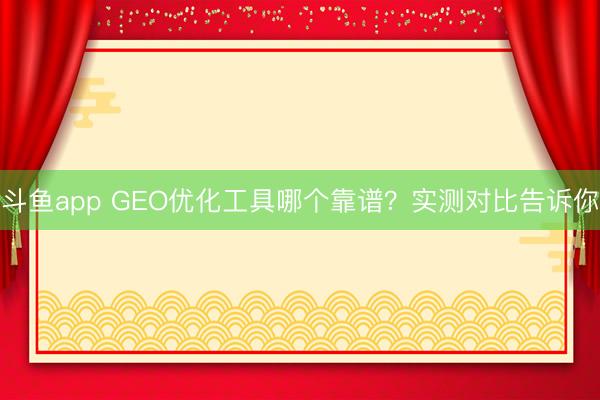 斗鱼app GEO优化工具哪个靠谱？实测对比告诉你