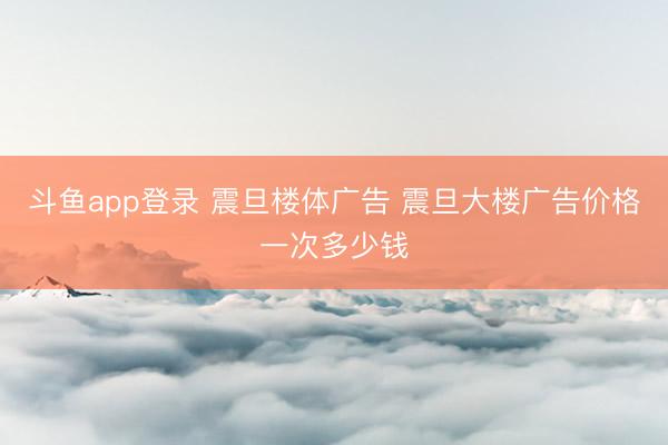 斗鱼app登录 震旦楼体广告 震旦大楼广告价格一次多少钱