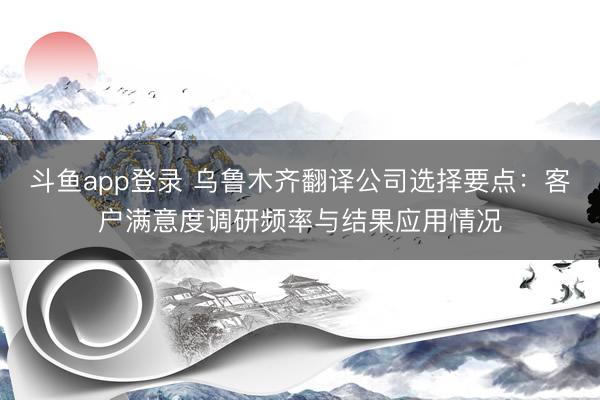 斗鱼app登录 乌鲁木齐翻译公司选择要点：客户满意度调研频率与结果应用情况