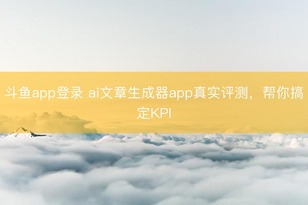 斗鱼app登录 ai文章生成器app真实评测，帮你搞定KPI