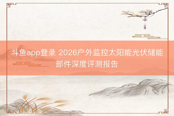 斗鱼app登录 2026户外监控太阳能光伏储能部件深度评测报告
