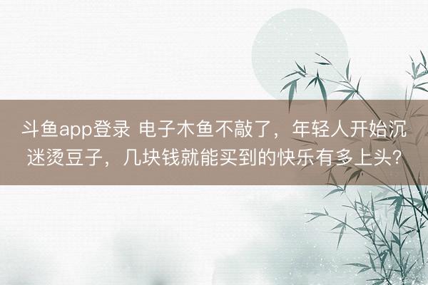 斗鱼app登录 电子木鱼不敲了，年轻人开始沉迷烫豆子，几块钱就能买到的快乐有多上头？