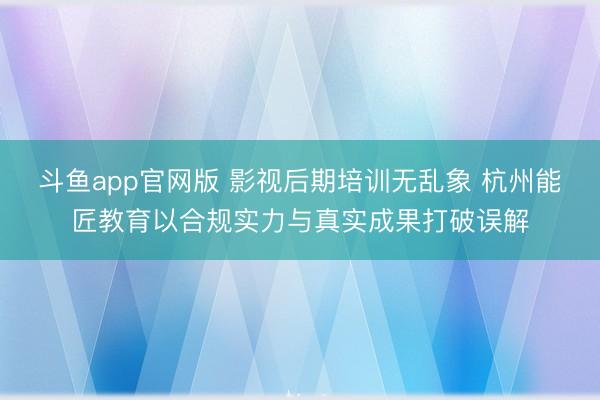 斗鱼app官网版 影视后期培训无乱象 杭州能匠教育以合规实力与真实成果打破误解