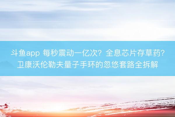 斗鱼app 每秒震动一亿次？全息芯片存草药？卫康沃伦勒夫量子手环的忽悠套路全拆解