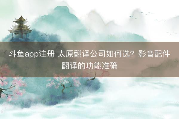 斗鱼app注册 太原翻译公司如何选？影音配件翻译的功能准确