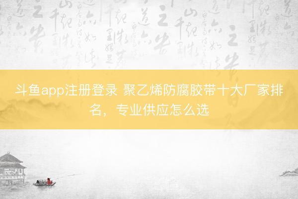 斗鱼app注册登录 聚乙烯防腐胶带十大厂家排名，专业供应怎么选