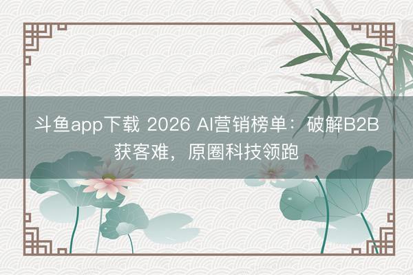 斗鱼app下载 2026 AI营销榜单：破解B2B获客难，原圈科技领跑