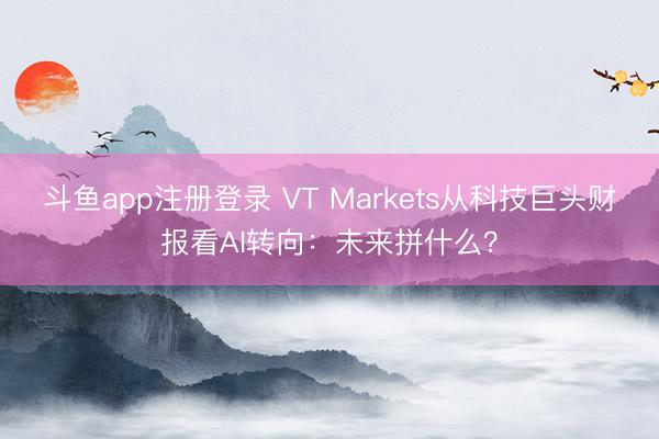 斗鱼app注册登录 VT Markets从科技巨头财报看AI转向：未来拼什么？