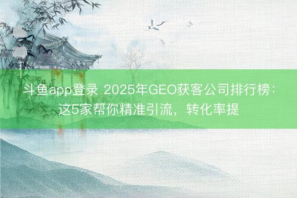 斗鱼app登录 2025年GEO获客公司排行榜：这5家帮你精准引流，转化率提