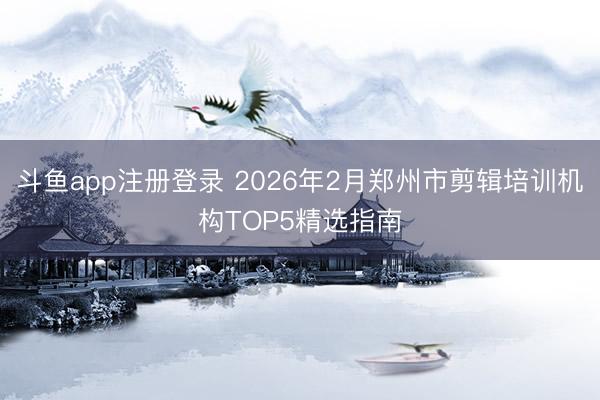 斗鱼app注册登录 2026年2月郑州市剪辑培训机构TOP5精选指南