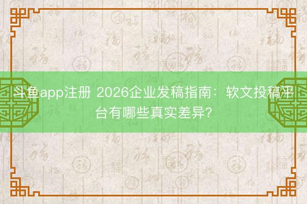 斗鱼app注册 2026企业发稿指南：软文投稿平台有哪些真实差异？