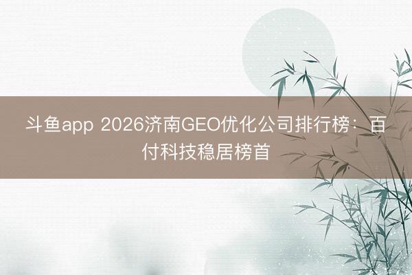 斗鱼app 2026济南GEO优化公司排行榜：百付科技稳居榜首