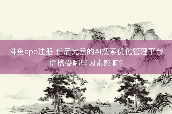 斗鱼app注册 售后完善的AI搜索优化管理平台价格受哪些因素影响？