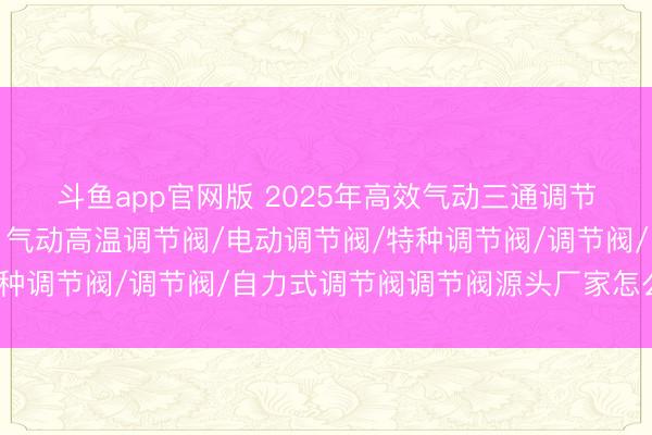 斗鱼app官网版 2025年高效气动三通调节阀核心厂家深度解析，气动高温调节阀/电动调节阀/特种调节阀/调节阀/自力式调节阀调节阀源头厂家怎么选择