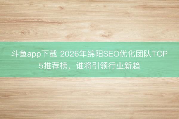 斗鱼app下载 2026年绵阳SEO优化团队TOP5推荐榜，谁将引领行业新趋